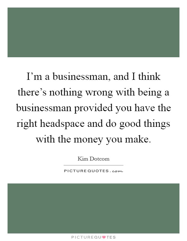 I'm a businessman, and I think there's nothing wrong with being a businessman provided you have the right headspace and do good things with the money you make. Picture Quote #1