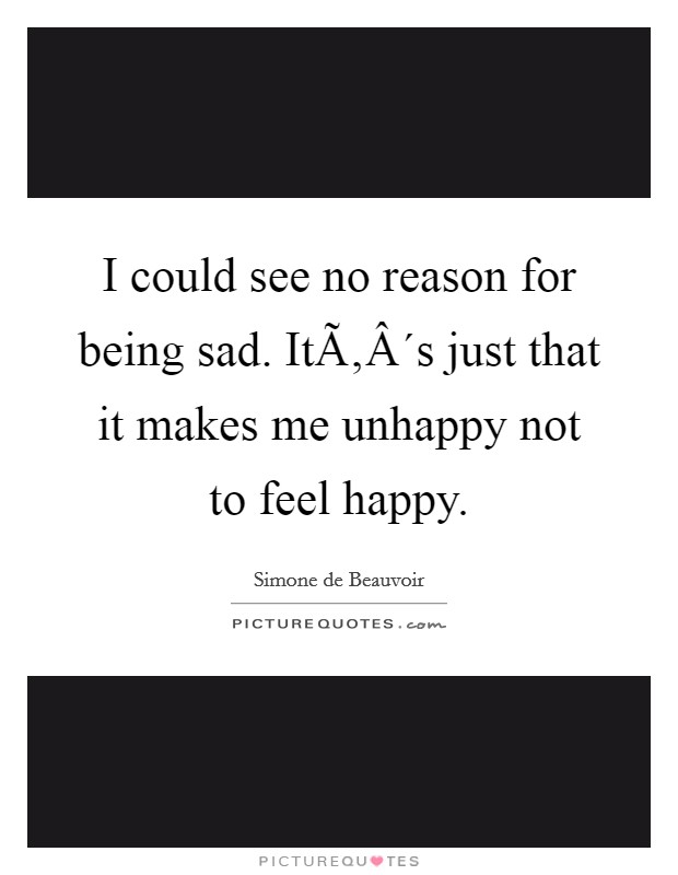 I could see no reason for being sad. ItÃ‚Â´s just that it makes me unhappy not to feel happy Picture Quote #1