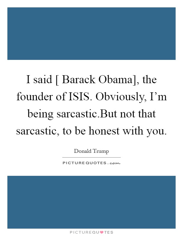 I said [ Barack Obama], the founder of ISIS. Obviously, I’m being sarcastic.But not that sarcastic, to be honest with you Picture Quote #1
