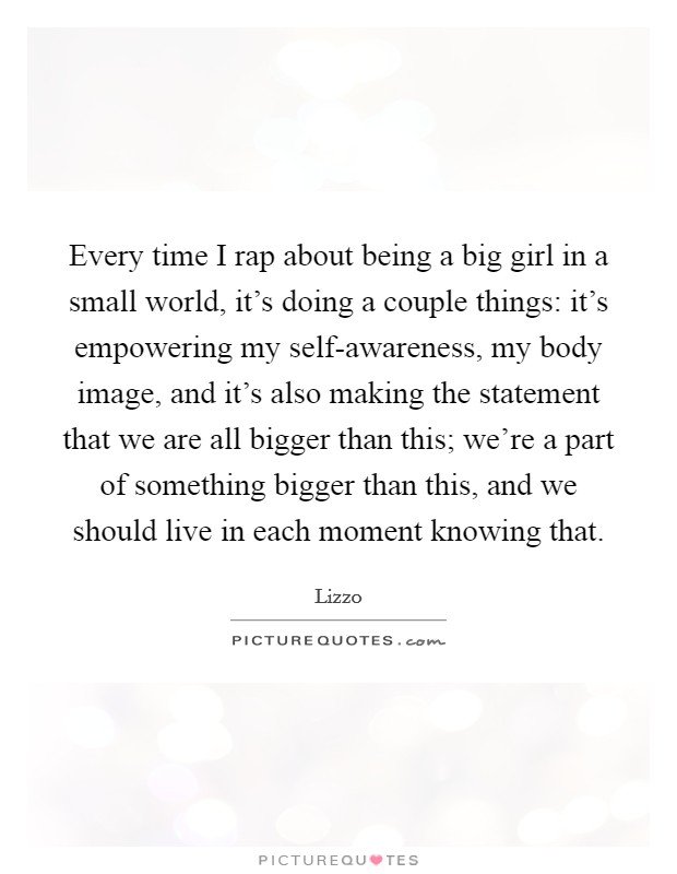Every time I rap about being a big girl in a small world, it’s doing a couple things: it’s empowering my self-awareness, my body image, and it’s also making the statement that we are all bigger than this; we’re a part of something bigger than this, and we should live in each moment knowing that Picture Quote #1