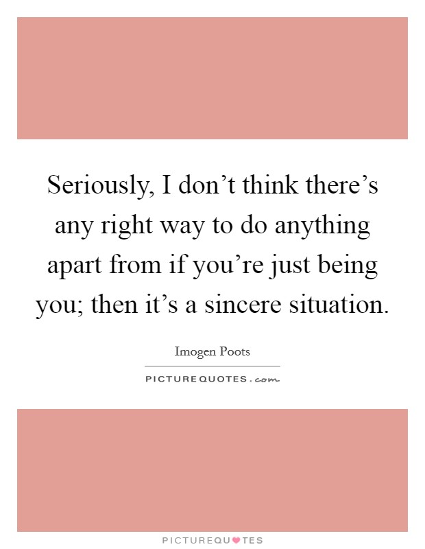 Seriously, I don’t think there’s any right way to do anything apart from if you’re just being you; then it’s a sincere situation Picture Quote #1