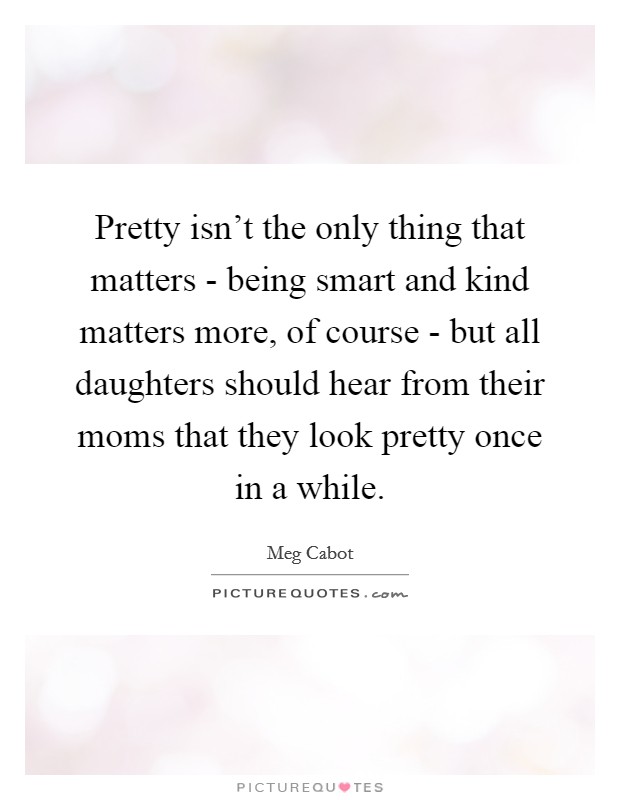 Pretty isn’t the only thing that matters - being smart and kind matters more, of course - but all daughters should hear from their moms that they look pretty once in a while Picture Quote #1