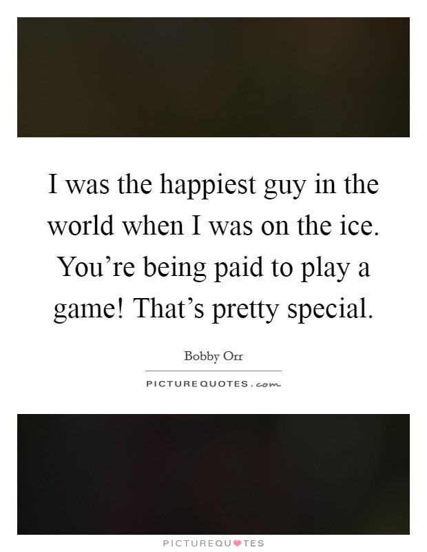 I was the happiest guy in the world when I was on the ice. You’re being paid to play a game! That’s pretty special Picture Quote #1