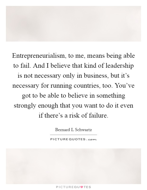 Entrepreneurialism, to me, means being able to fail. And I believe that kind of leadership is not necessary only in business, but it’s necessary for running countries, too. You’ve got to be able to believe in something strongly enough that you want to do it even if there’s a risk of failure Picture Quote #1