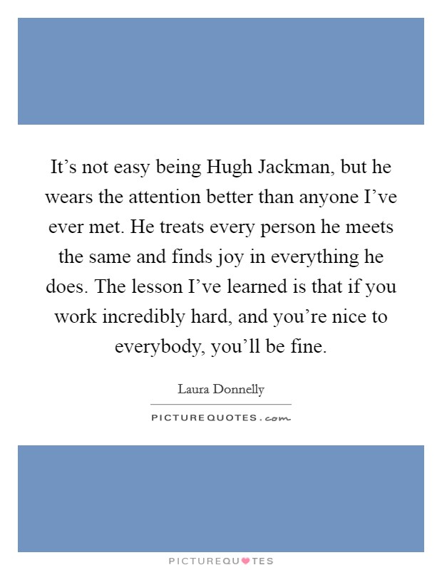 It’s not easy being Hugh Jackman, but he wears the attention better than anyone I’ve ever met. He treats every person he meets the same and finds joy in everything he does. The lesson I’ve learned is that if you work incredibly hard, and you’re nice to everybody, you’ll be fine Picture Quote #1