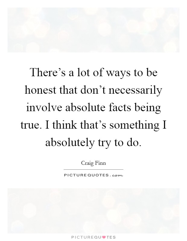 There’s a lot of ways to be honest that don’t necessarily involve absolute facts being true. I think that’s something I absolutely try to do Picture Quote #1