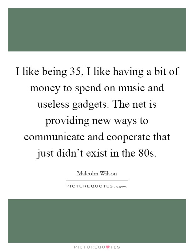 I like being 35, I like having a bit of money to spend on music and useless gadgets. The net is providing new ways to communicate and cooperate that just didn't exist in the 80s. Picture Quote #1