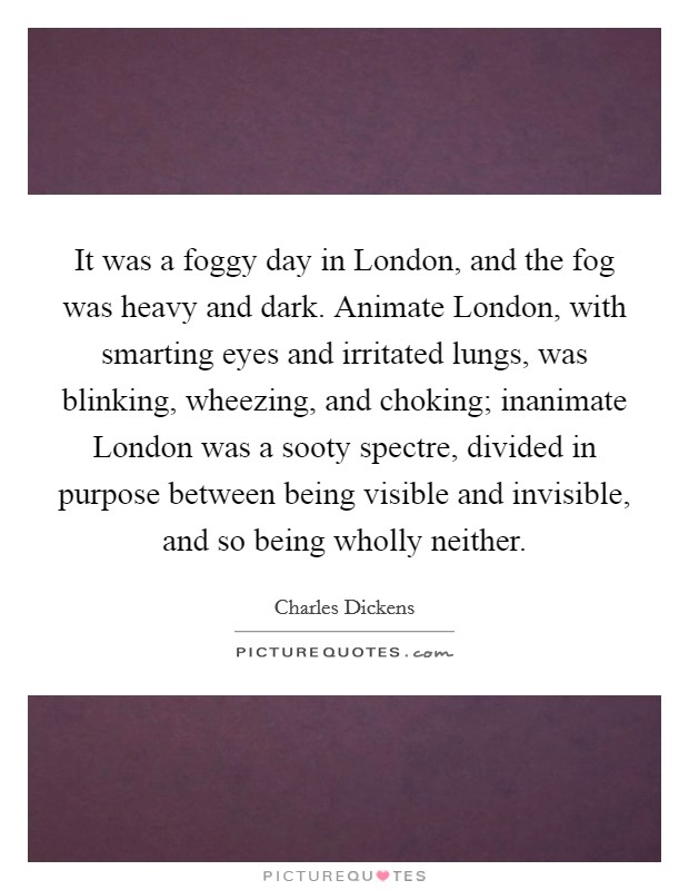 It was a foggy day in London, and the fog was heavy and dark. Animate London, with smarting eyes and irritated lungs, was blinking, wheezing, and choking; inanimate London was a sooty spectre, divided in purpose between being visible and invisible, and so being wholly neither Picture Quote #1