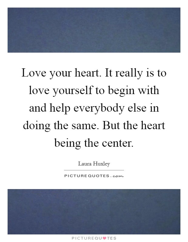 Love your heart. It really is to love yourself to begin with and help everybody else in doing the same. But the heart being the center. Picture Quote #1