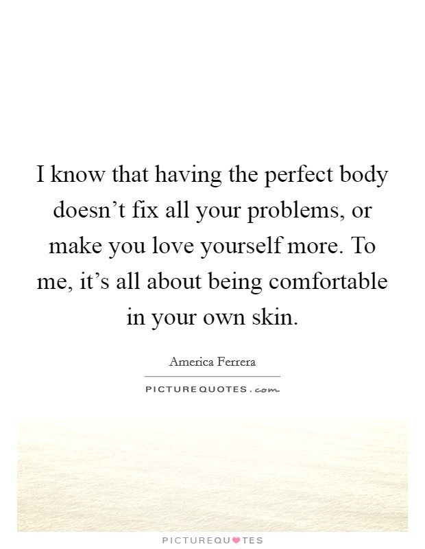 I know that having the perfect body doesn’t fix all your problems, or make you love yourself more. To me, it’s all about being comfortable in your own skin Picture Quote #1