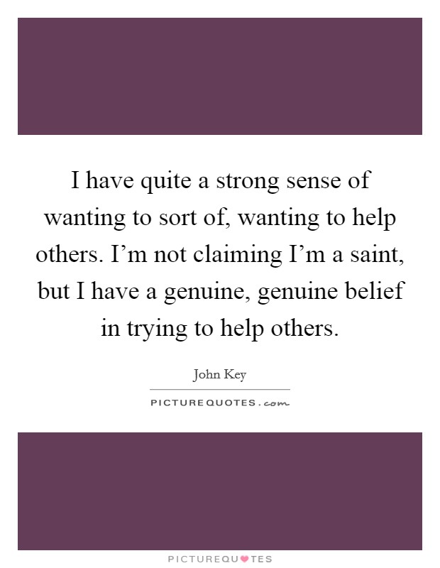 I have quite a strong sense of wanting to sort of, wanting to help others. I’m not claiming I’m a saint, but I have a genuine, genuine belief in trying to help others Picture Quote #1