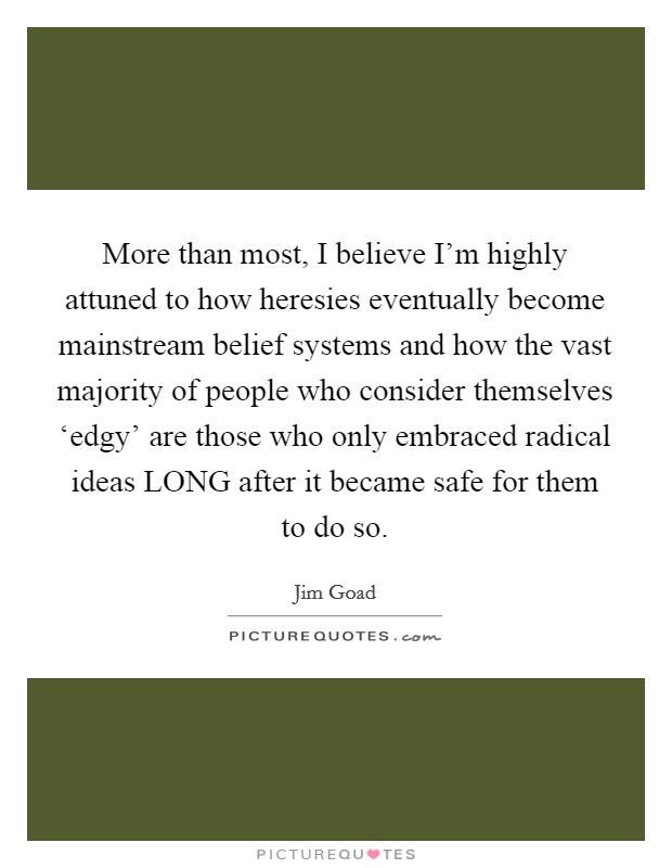 More than most, I believe I’m highly attuned to how heresies eventually become mainstream belief systems and how the vast majority of people who consider themselves ‘edgy’ are those who only embraced radical ideas LONG after it became safe for them to do so Picture Quote #1