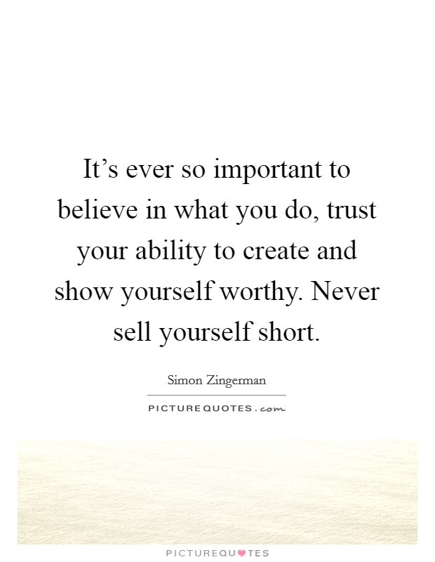 It’s ever so important to believe in what you do, trust your ability to create and show yourself worthy. Never sell yourself short Picture Quote #1