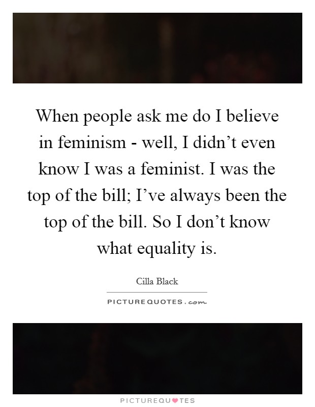 When people ask me do I believe in feminism - well, I didn’t even know I was a feminist. I was the top of the bill; I’ve always been the top of the bill. So I don’t know what equality is Picture Quote #1