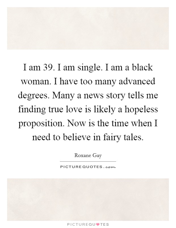 I am 39. I am single. I am a black woman. I have too many advanced degrees. Many a news story tells me finding true love is likely a hopeless proposition. Now is the time when I need to believe in fairy tales Picture Quote #1