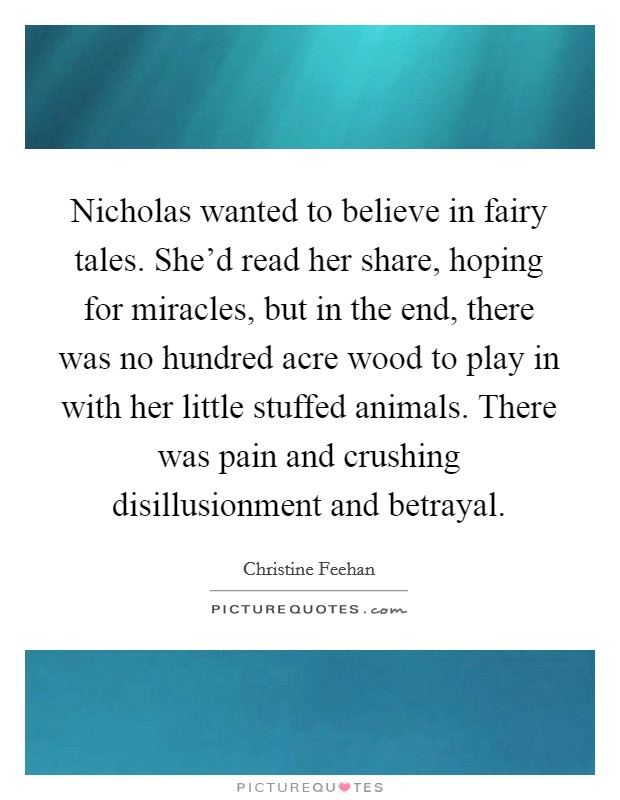 Nicholas wanted to believe in fairy tales. She’d read her share, hoping for miracles, but in the end, there was no hundred acre wood to play in with her little stuffed animals. There was pain and crushing disillusionment and betrayal Picture Quote #1