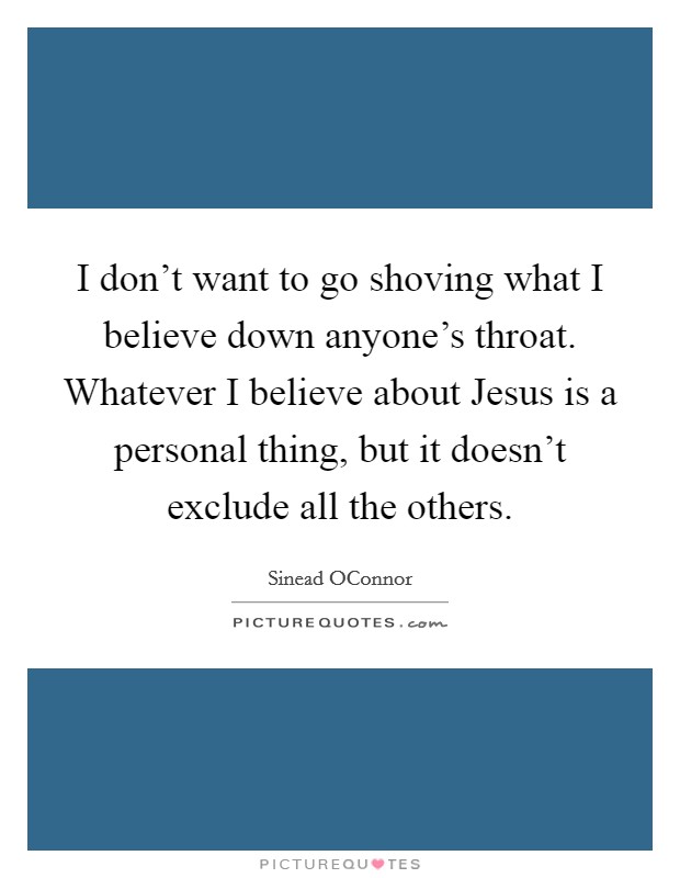 I don’t want to go shoving what I believe down anyone’s throat. Whatever I believe about Jesus is a personal thing, but it doesn’t exclude all the others Picture Quote #1