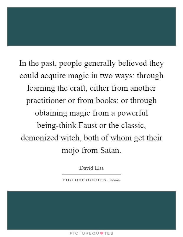 In the past, people generally believed they could acquire magic in two ways: through learning the craft, either from another practitioner or from books; or through obtaining magic from a powerful being-think Faust or the classic, demonized witch, both of whom get their mojo from Satan. Picture Quote #1