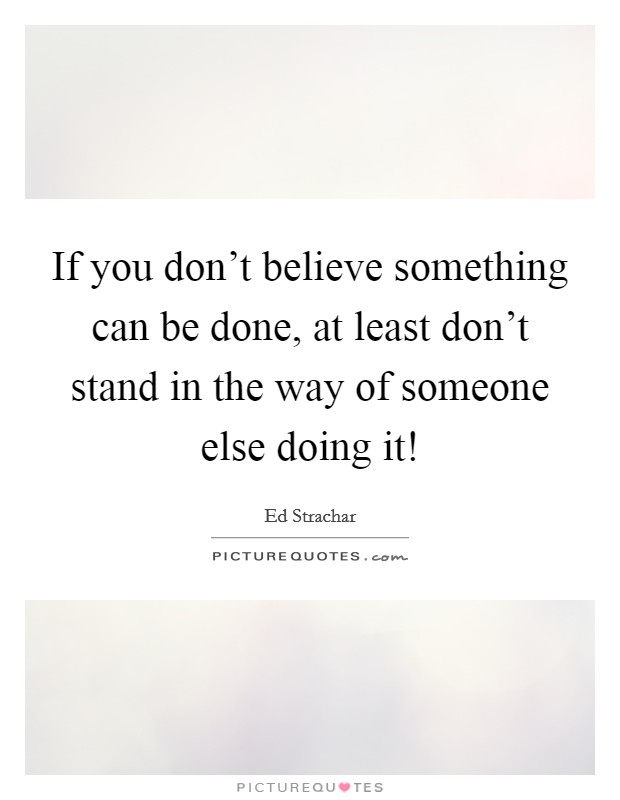 If you don’t believe something can be done, at least don’t stand in the way of someone else doing it! Picture Quote #1