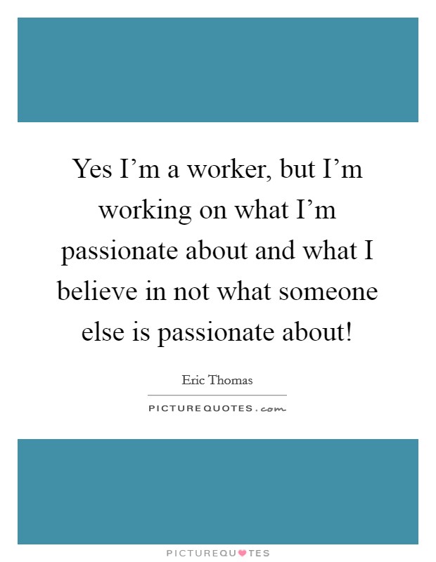 Yes I’m a worker, but I’m working on what I’m passionate about and what I believe in not what someone else is passionate about! Picture Quote #1