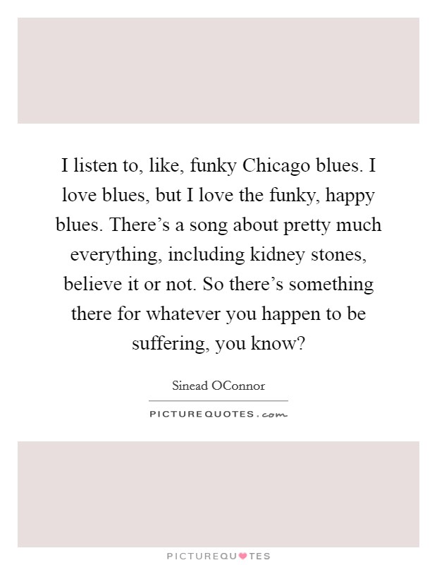 I listen to, like, funky Chicago blues. I love blues, but I love the funky, happy blues. There’s a song about pretty much everything, including kidney stones, believe it or not. So there’s something there for whatever you happen to be suffering, you know? Picture Quote #1