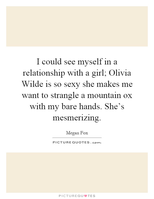 I could see myself in a relationship with a girl; Olivia Wilde is so sexy she makes me want to strangle a mountain ox with my bare hands. She’s mesmerizing Picture Quote #1