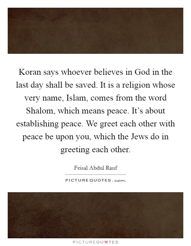 Koran says whoever believes in God in the last day shall be saved. It is a religion whose very name, Islam, comes from the word Shalom, which means peace. It’s about establishing peace. We greet each other with peace be upon you, which the Jews do in greeting each other Picture Quote #1
