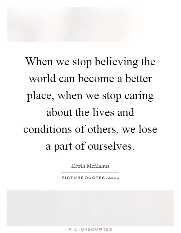 When we stop believing the world can become a better place, when we stop caring about the lives and conditions of others, we lose a part of ourselves Picture Quote #1