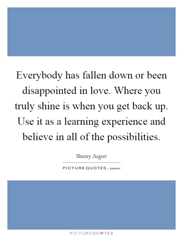 Everybody has fallen down or been disappointed in love. Where you truly shine is when you get back up. Use it as a learning experience and believe in all of the possibilities Picture Quote #1