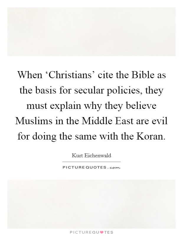 When ‘Christians’ cite the Bible as the basis for secular policies, they must explain why they believe Muslims in the Middle East are evil for doing the same with the Koran Picture Quote #1