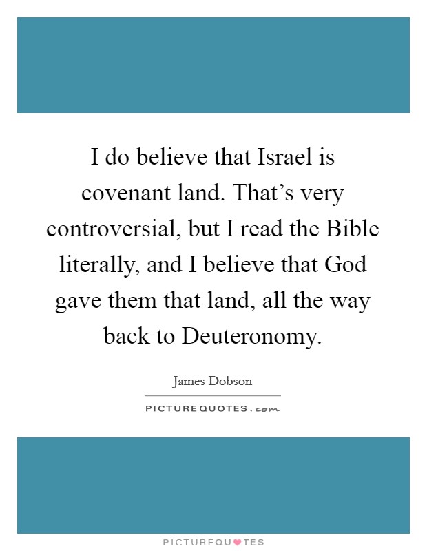 I do believe that Israel is covenant land. That's very controversial, but I read the Bible literally, and I believe that God gave them that land, all the way back to Deuteronomy. Picture Quote #1