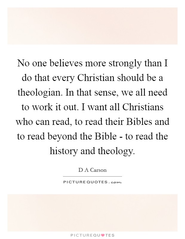 No one believes more strongly than I do that every Christian should be a theologian. In that sense, we all need to work it out. I want all Christians who can read, to read their Bibles and to read beyond the Bible - to read the history and theology. Picture Quote #1