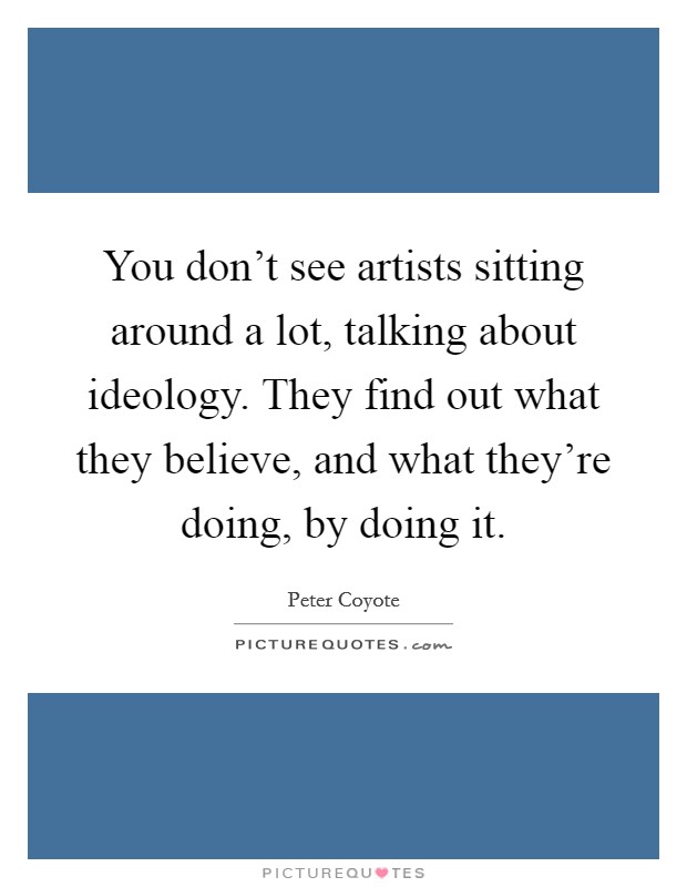 You don’t see artists sitting around a lot, talking about ideology. They find out what they believe, and what they’re doing, by doing it Picture Quote #1