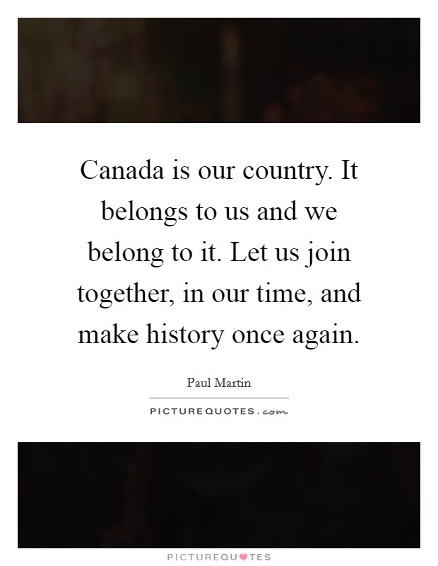 Canada is our country. It belongs to us and we belong to it. Let us join together, in our time, and make history once again Picture Quote #1