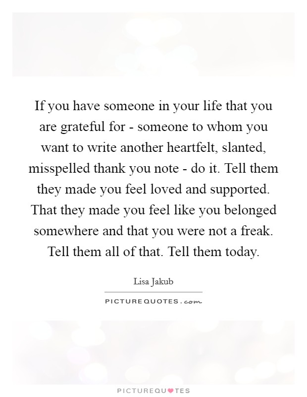 If you have someone in your life that you are grateful for - someone to whom you want to write another heartfelt, slanted, misspelled thank you note - do it. Tell them they made you feel loved and supported. That they made you feel like you belonged somewhere and that you were not a freak. Tell them all of that. Tell them today Picture Quote #1