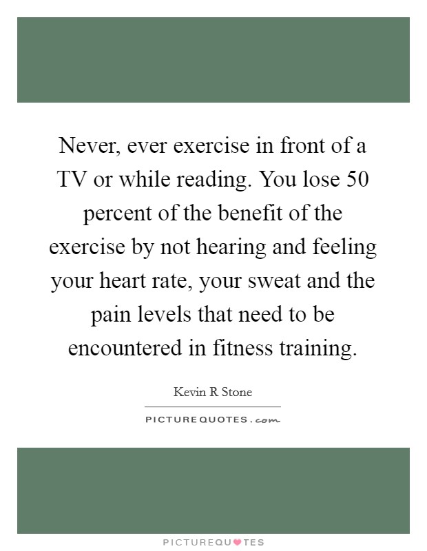 Never, ever exercise in front of a TV or while reading. You lose 50 percent of the benefit of the exercise by not hearing and feeling your heart rate, your sweat and the pain levels that need to be encountered in fitness training. Picture Quote #1