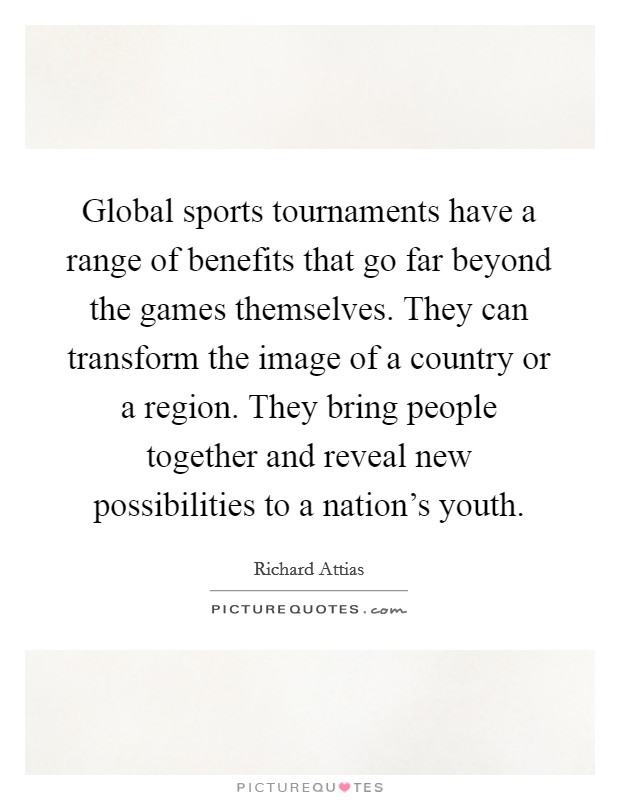 Global sports tournaments have a range of benefits that go far beyond the games themselves. They can transform the image of a country or a region. They bring people together and reveal new possibilities to a nation’s youth Picture Quote #1