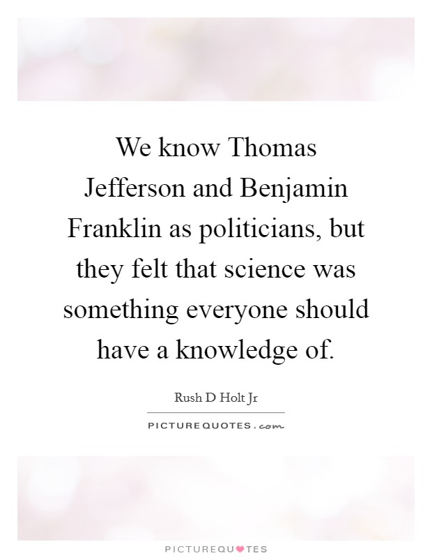 We know Thomas Jefferson and Benjamin Franklin as politicians, but they felt that science was something everyone should have a knowledge of. Picture Quote #1