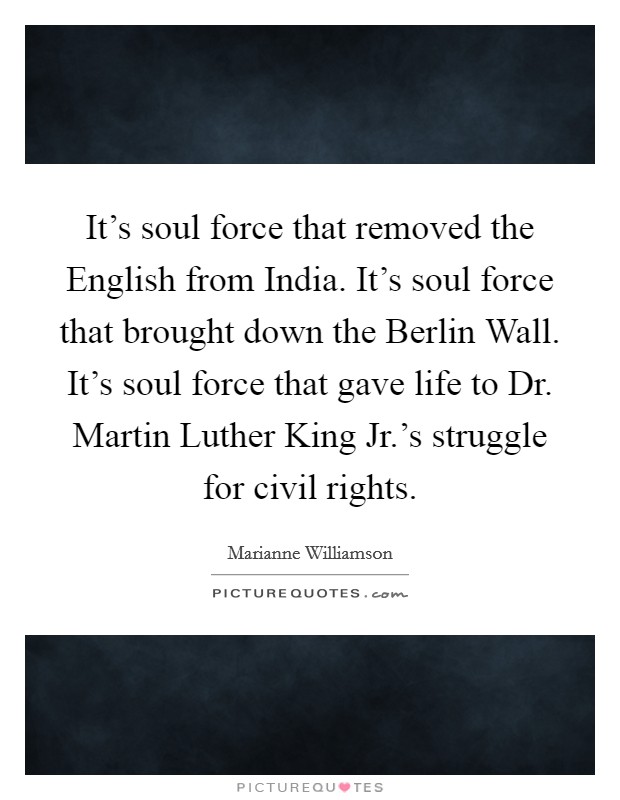 It’s soul force that removed the English from India. It’s soul force that brought down the Berlin Wall. It’s soul force that gave life to Dr. Martin Luther King Jr.’s struggle for civil rights Picture Quote #1