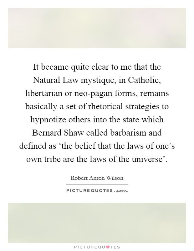 It became quite clear to me that the Natural Law mystique, in Catholic, libertarian or neo-pagan forms, remains basically a set of rhetorical strategies to hypnotize others into the state which Bernard Shaw called barbarism and defined as ‘the belief that the laws of one's own tribe are the laws of the universe'. Picture Quote #1