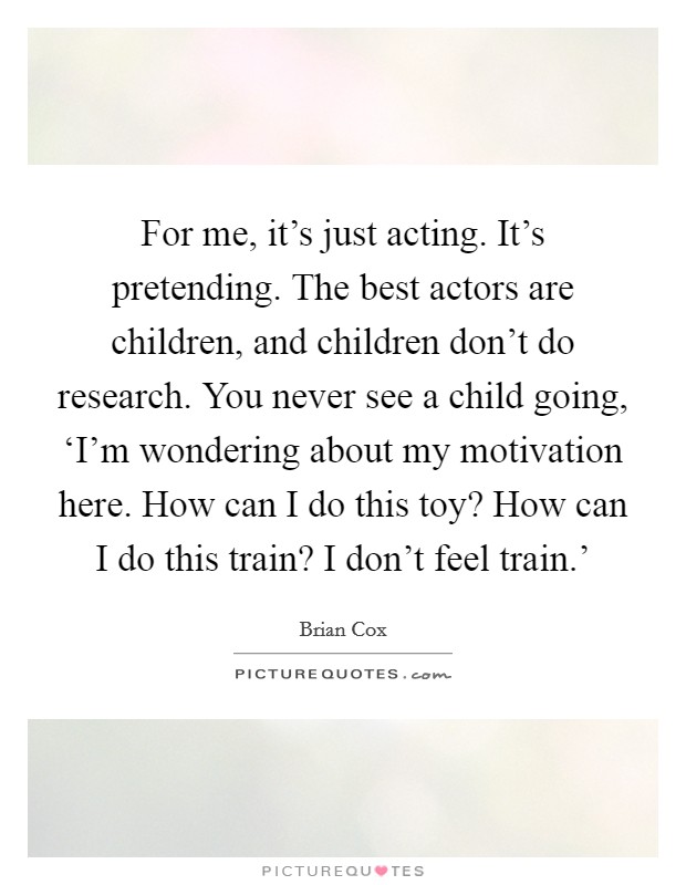 For me, it’s just acting. It’s pretending. The best actors are children, and children don’t do research. You never see a child going, ‘I’m wondering about my motivation here. How can I do this toy? How can I do this train? I don’t feel train.’ Picture Quote #1