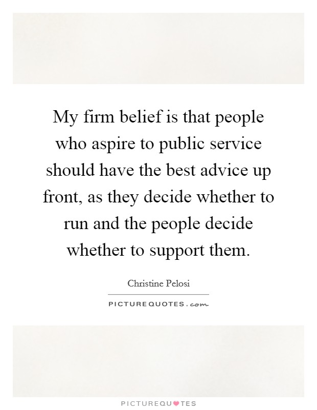 My firm belief is that people who aspire to public service should have the best advice up front, as they decide whether to run and the people decide whether to support them. Picture Quote #1