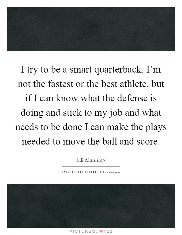 I try to be a smart quarterback. I’m not the fastest or the best athlete, but if I can know what the defense is doing and stick to my job and what needs to be done I can make the plays needed to move the ball and score Picture Quote #1