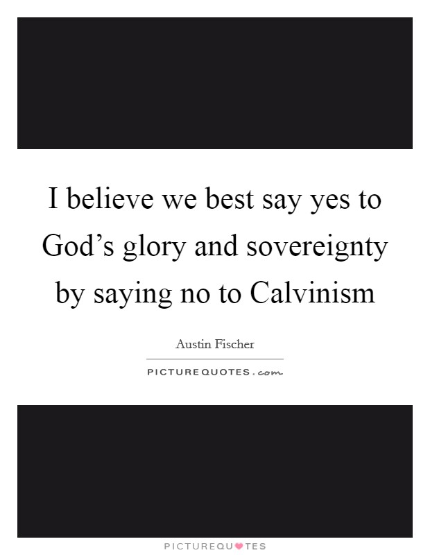 I believe we best say yes to God's glory and sovereignty by saying no to Calvinism Picture Quote #1