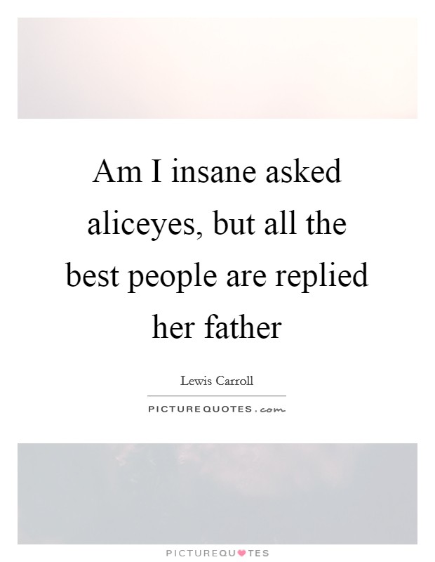 Am I insane asked aliceyes, but all the best people are replied her father Picture Quote #1