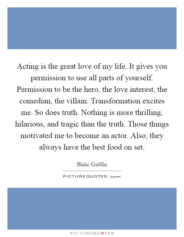 Acting is the great love of my life. It gives you permission to use all parts of yourself. Permission to be the hero, the love interest, the comedian, the villain. Transformation excites me. So does truth. Nothing is more thrilling, hilarious, and tragic than the truth. Those things motivated me to become an actor. Also, they always have the best food on set Picture Quote #1