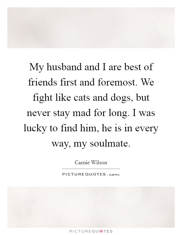 My husband and I are best of friends first and foremost. We fight like cats and dogs, but never stay mad for long. I was lucky to find him, he is in every way, my soulmate Picture Quote #1