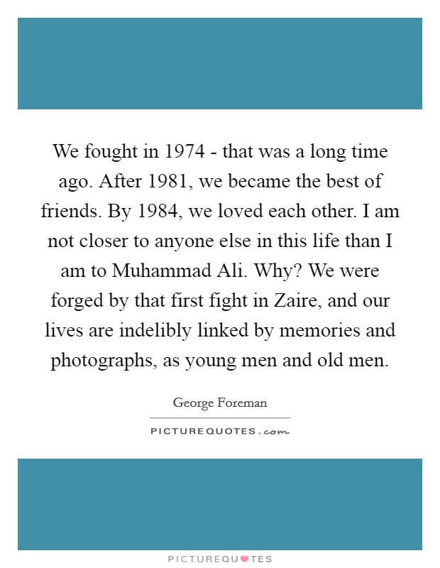 We fought in 1974 - that was a long time ago. After 1981, we became the best of friends. By 1984, we loved each other. I am not closer to anyone else in this life than I am to Muhammad Ali. Why? We were forged by that first fight in Zaire, and our lives are indelibly linked by memories and photographs, as young men and old men Picture Quote #1