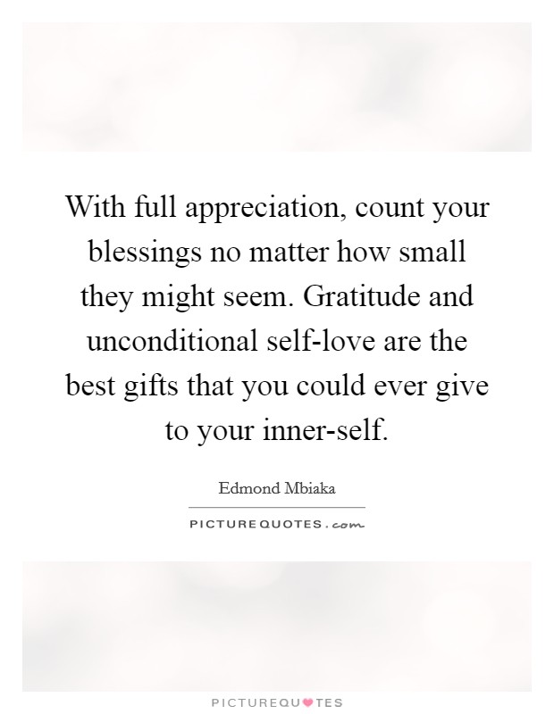 With full appreciation, count your blessings no matter how small they might seem. Gratitude and unconditional self-love are the best gifts that you could ever give to your inner-self Picture Quote #1