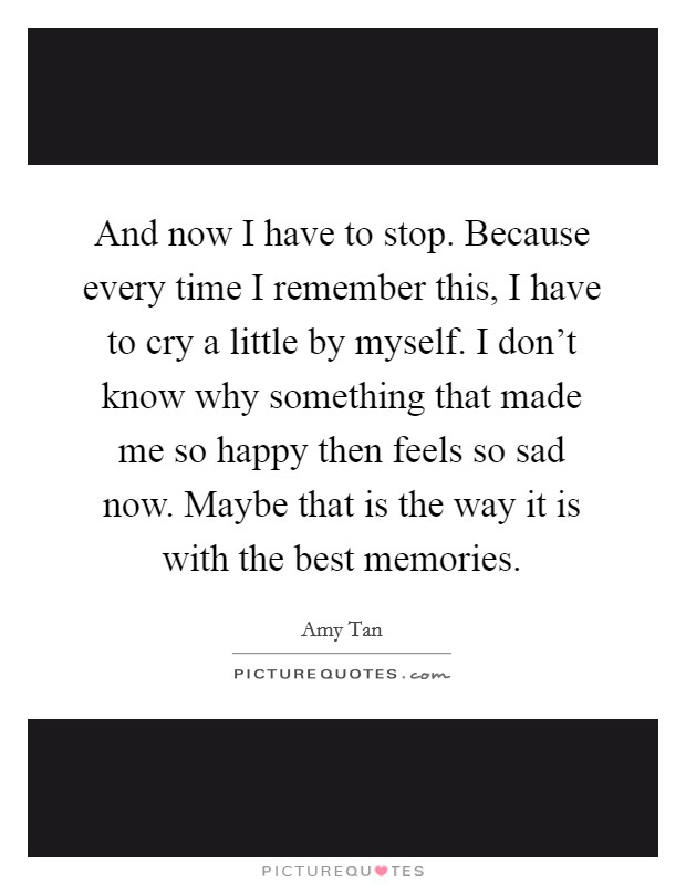 And now I have to stop. Because every time I remember this, I have to cry a little by myself. I don’t know why something that made me so happy then feels so sad now. Maybe that is the way it is with the best memories Picture Quote #1